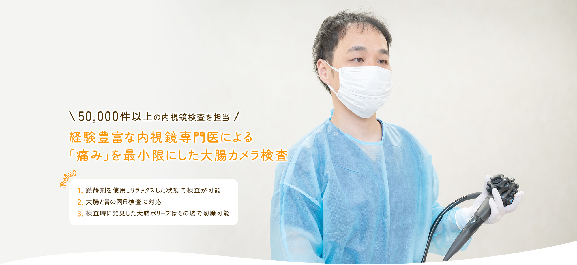 50,000件以上の内視鏡検査を担当 経験豊富な内視鏡専門医による「痛み」を最小限にした大腸カメラ検査 鎮静剤を使用しリラックスした状態で検査が可能/大腸と胃の同日検査に対応/検査時に発見した大腸ポリープはその場で切除可能